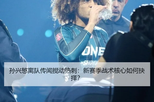 孙兴慜离队传闻搅动热刺：新赛季战术核心如何抉择？